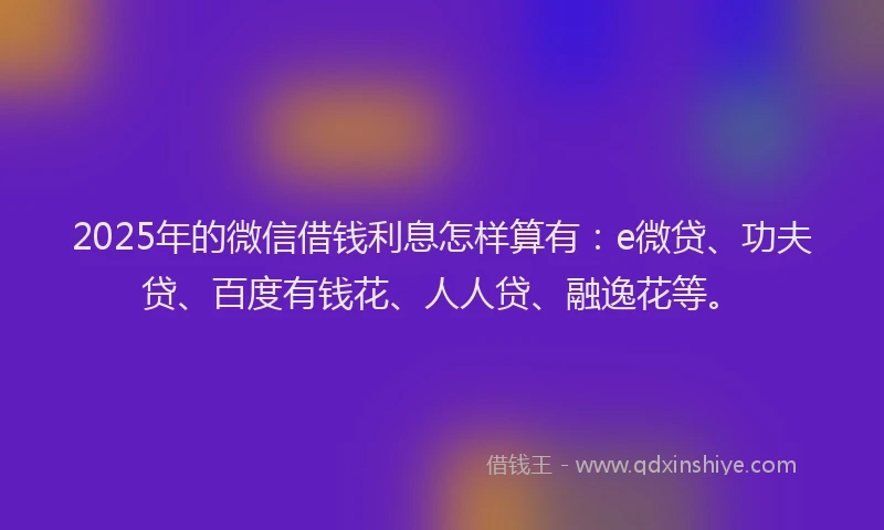 2025年的微信借钱利息怎样算有：e微贷、功夫贷、百度有钱花、人人贷、融逸花等。