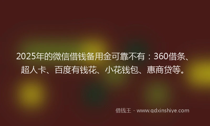 2025年的微信借钱备用金可靠不有：360借条、超人卡、百度有钱花、小花钱包、惠商贷等。