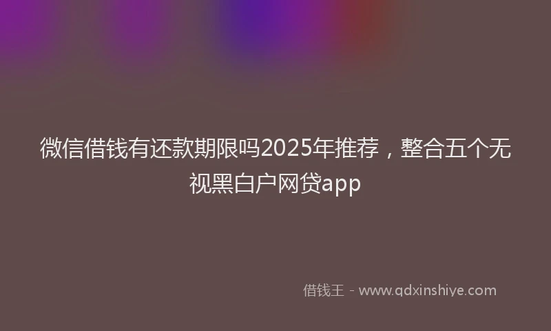微信借钱有还款期限吗2025年推荐，整合五个无视黑白户网贷app