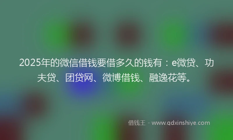 2025年的微信借钱要借多久的钱有：e微贷、功夫贷、团贷网、微博借钱、融逸花等。