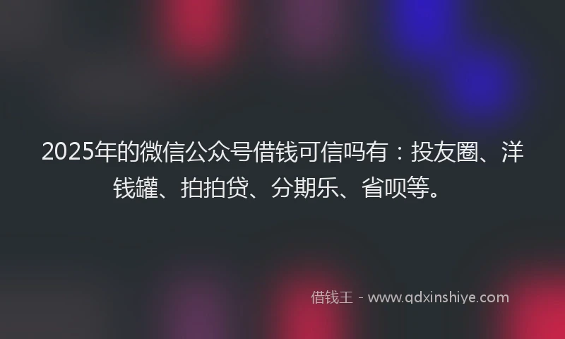 2025年的微信公众号借钱可信吗有：投友圈、洋钱罐、拍拍贷、分期乐、省呗等。