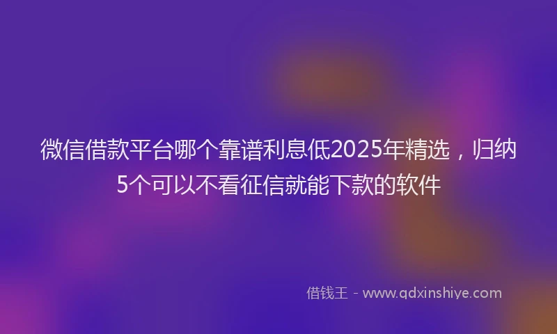 微信借款平台哪个靠谱利息低2025年精选，归纳5个可以不看征信就能下款的软件
