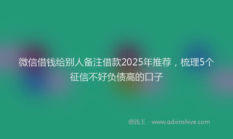 微信借钱给别人备注借款2025年推荐，梳理5个征信不好负债高的口子