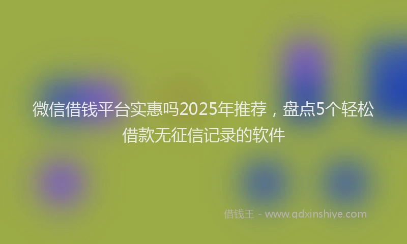 微信借钱平台实惠吗2025年推荐，盘点5个轻松借款无征信记录的软件