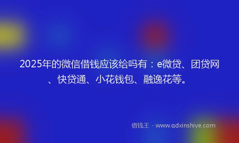 2025年的微信借钱应该给吗有：e微贷、团贷网、快贷通、小花钱包、融逸花等。