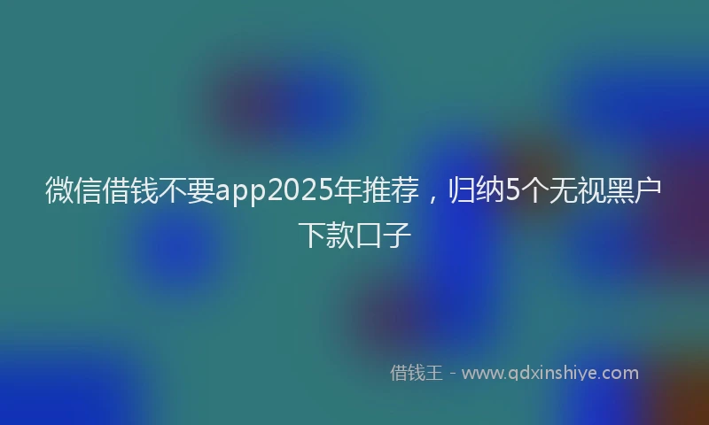 微信借钱不要app2025年推荐，归纳5个无视黑户下款口子