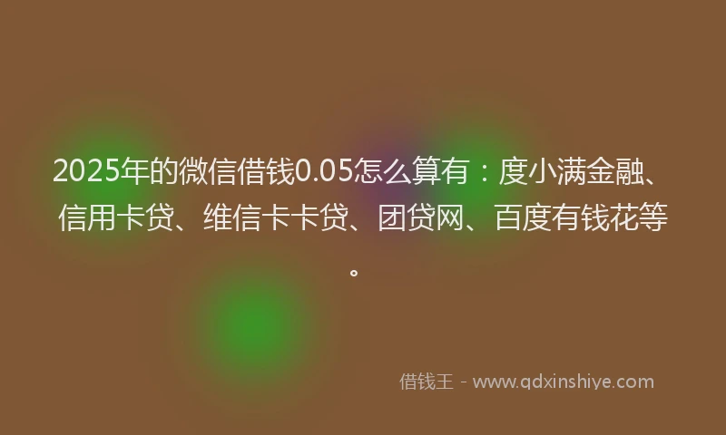 2025年的微信借钱0.05怎么算有：度小满金融、信用卡贷、维信卡卡贷、团贷网、百度有钱花等。