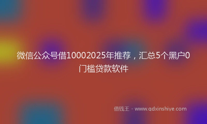 微信公众号借10002025年推荐，汇总5个黑户0门槛贷款软件