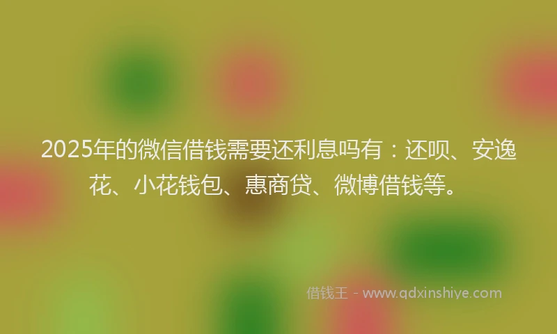 2025年的微信借钱需要还利息吗有：还呗、安逸花、小花钱包、惠商贷、微博借钱等。