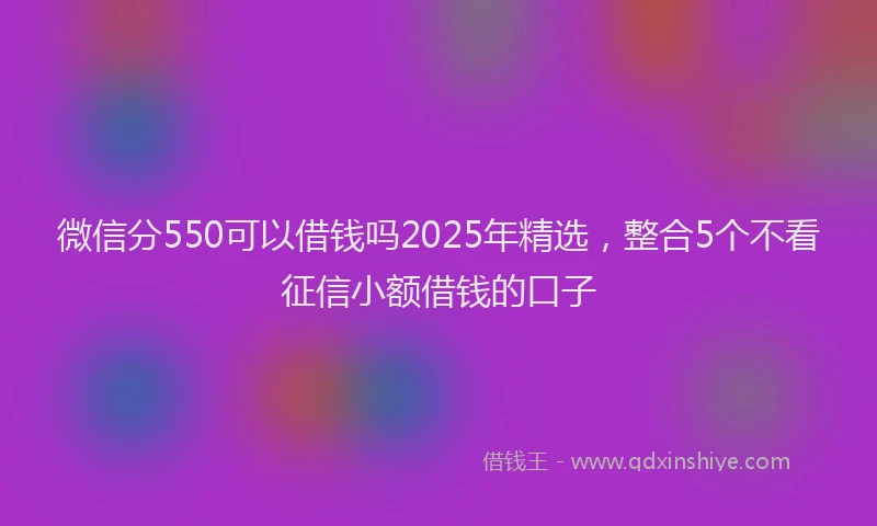 微信分550可以借钱吗2025年精选，整合5个不看征信小额借钱的口子