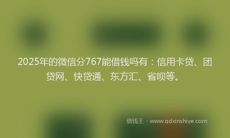 2025年的微信分767能借钱吗有：信用卡贷、团贷网、快贷通、东方汇、省呗等。