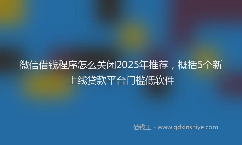 微信借钱程序怎么关闭2025年推荐，概括5个新上线贷款平台门槛低软件