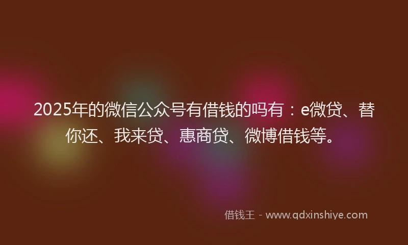 2025年的微信公众号有借钱的吗有：e微贷、替你还、我来贷、惠商贷、微博借钱等。