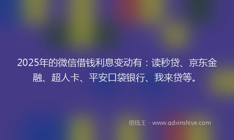 2025年的微信借钱利息变动有：读秒贷、京东金融、超人卡、平安口袋银行、我来贷等。