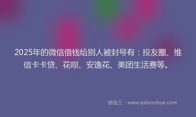 2025年的微信借钱给别人被封号有：投友圈、维信卡卡贷、花呗、安逸花、美团生活费等。