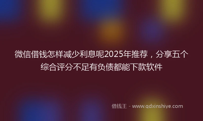 微信借钱怎样减少利息呢2025年推荐，分享五个综合评分不足有负债都能下款软件