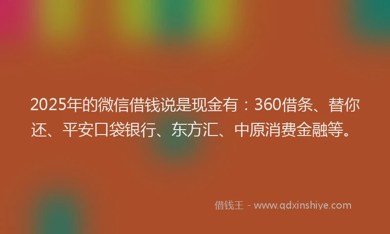 2025年的微信借钱说是现金有：360借条、替你还、平安口袋银行、东方汇、中原消费金融等。