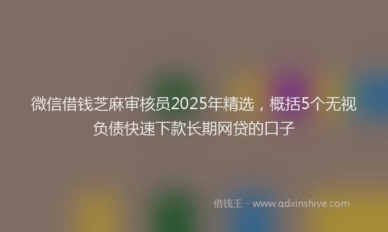 微信借钱芝麻审核员2025年精选，概括5个无视负债快速下款长期网贷的口子