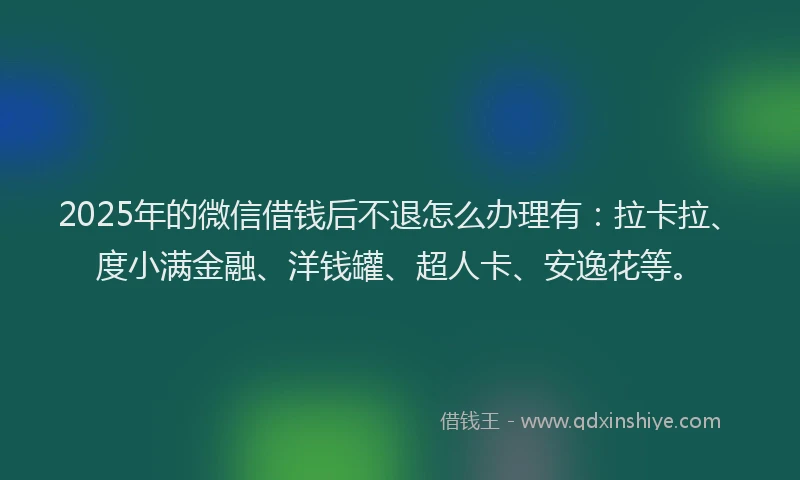 2025年的微信借钱后不退怎么办理有：拉卡拉、度小满金融、洋钱罐、超人卡、安逸花等。