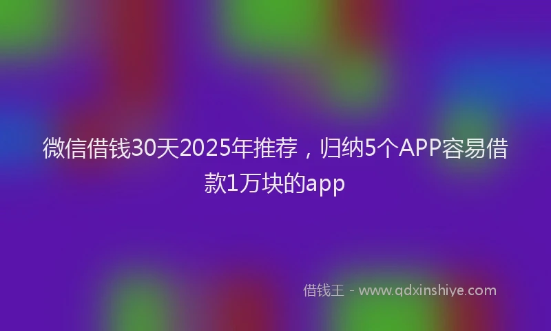 微信借钱30天2025年推荐，归纳5个APP容易借款1万块的app