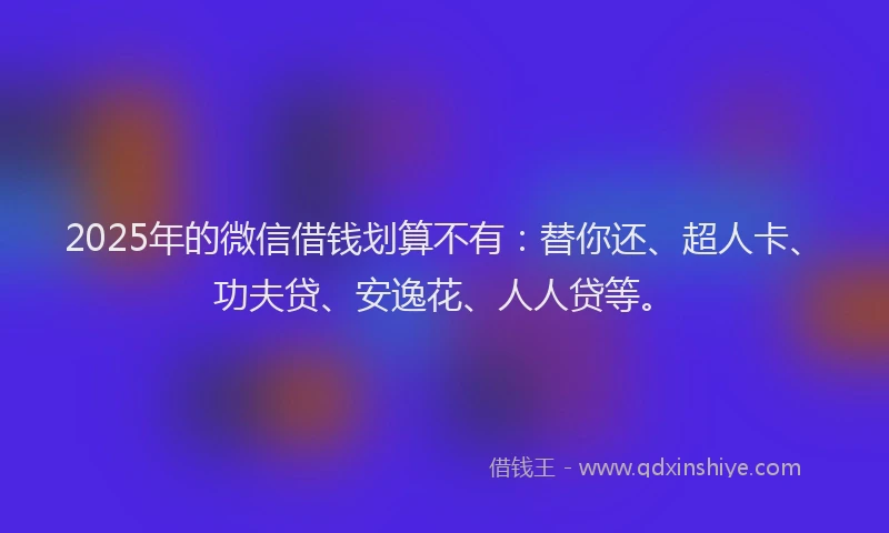 2025年的微信借钱划算不有：替你还、超人卡、功夫贷、安逸花、人人贷等。
