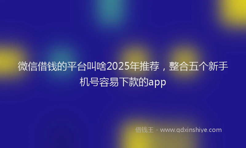 微信借钱的平台叫啥2025年推荐，整合五个新手机号容易下款的app