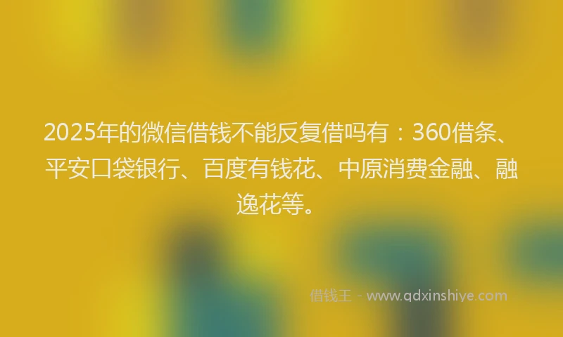 2025年的微信借钱不能反复借吗有：360借条、平安口袋银行、百度有钱花、中原消费金融、融逸花等。