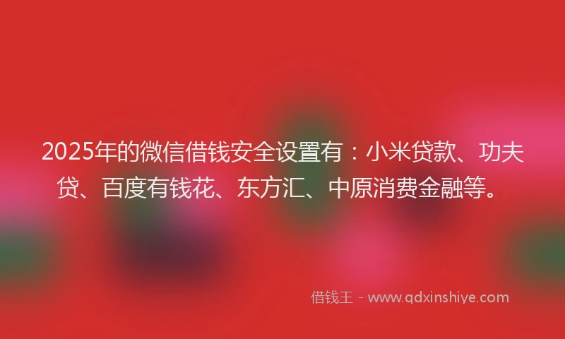 2025年的微信借钱安全设置有：小米贷款、功夫贷、百度有钱花、东方汇、中原消费金融等。