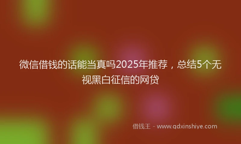 微信借钱的话能当真吗2025年推荐，总结5个无视黑白征信的网贷