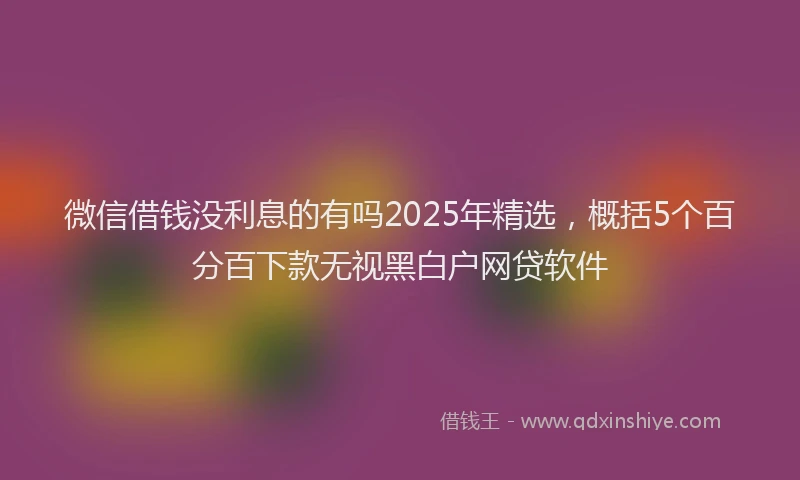 微信借钱没利息的有吗2025年精选，概括5个百分百下款无视黑白户网贷软件