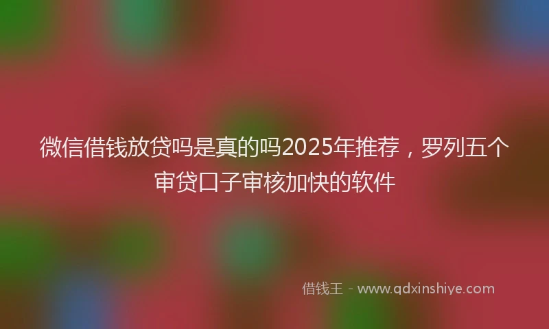微信借钱放贷吗是真的吗2025年推荐，罗列五个审贷口子审核加快的软件