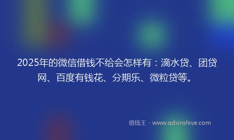 2025年的微信借钱不给会怎样有：滴水贷、团贷网、百度有钱花、分期乐、微粒贷等。