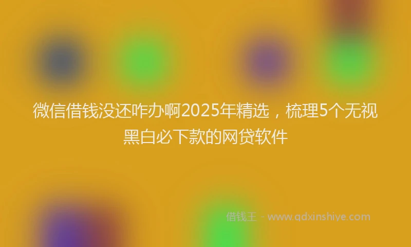 微信借钱没还咋办啊2025年精选，梳理5个无视黑白必下款的网贷软件