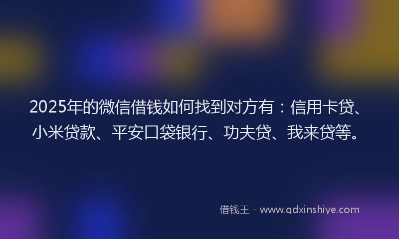 2025年的微信借钱如何找到对方有：信用卡贷、小米贷款、平安口袋银行、功夫贷、我来贷等。