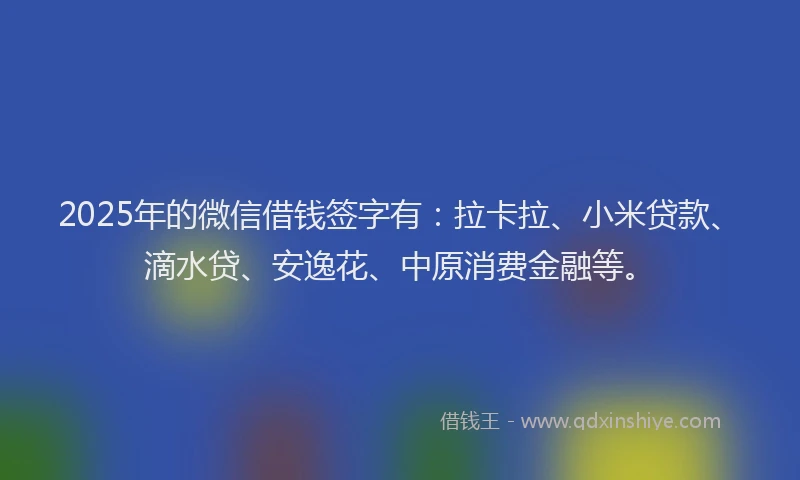 2025年的微信借钱签字有：拉卡拉、小米贷款、滴水贷、安逸花、中原消费金融等。