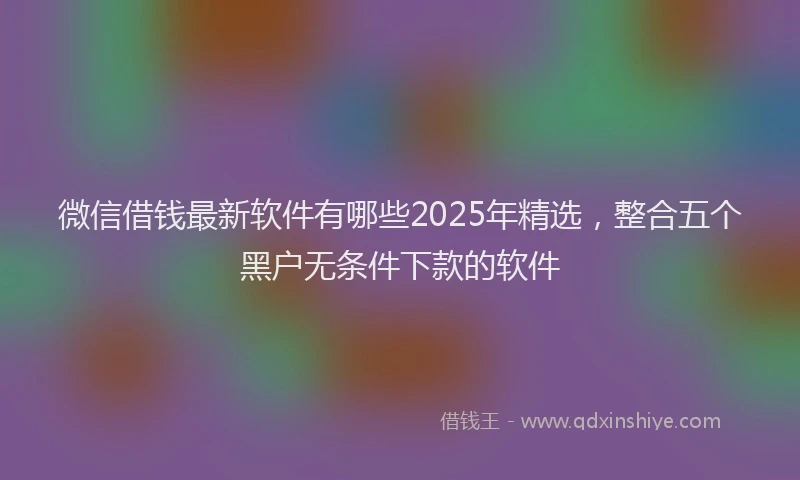 微信借钱最新软件有哪些2025年精选，整合五个黑户无条件下款的软件