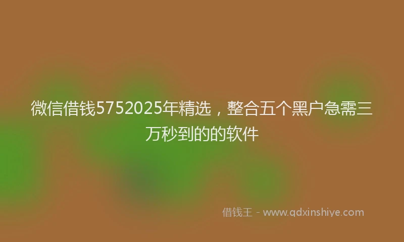 微信借钱5752025年精选，整合五个黑户急需三万秒到的的软件