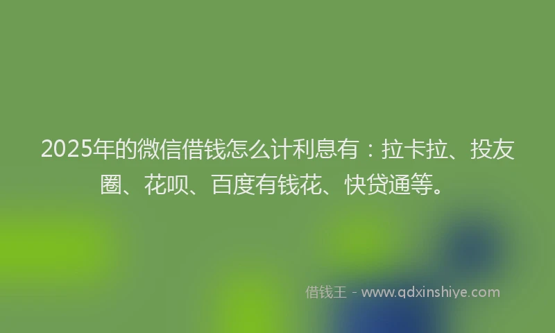 2025年的微信借钱怎么计利息有：拉卡拉、投友圈、花呗、百度有钱花、快贷通等。