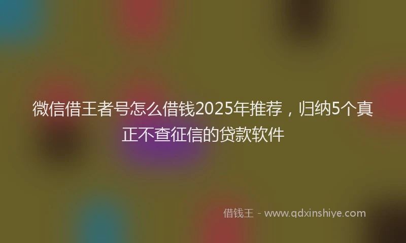 微信借王者号怎么借钱2025年推荐，归纳5个真正不查征信的贷款软件