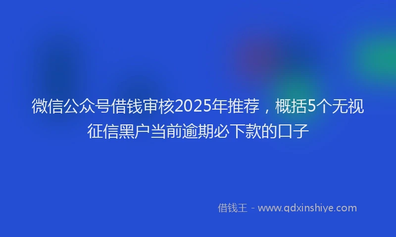 微信公众号借钱审核2025年推荐，概括5个无视征信黑户当前逾期必下款的口子