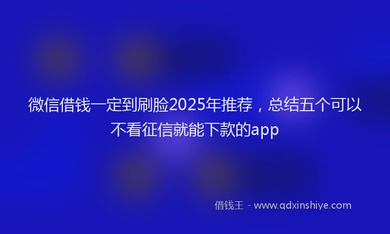 微信借钱一定到刷脸2025年推荐，总结五个可以不看征信就能下款的app