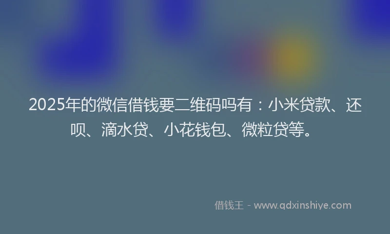 2025年的微信借钱要二维码吗有：小米贷款、还呗、滴水贷、小花钱包、微粒贷等。