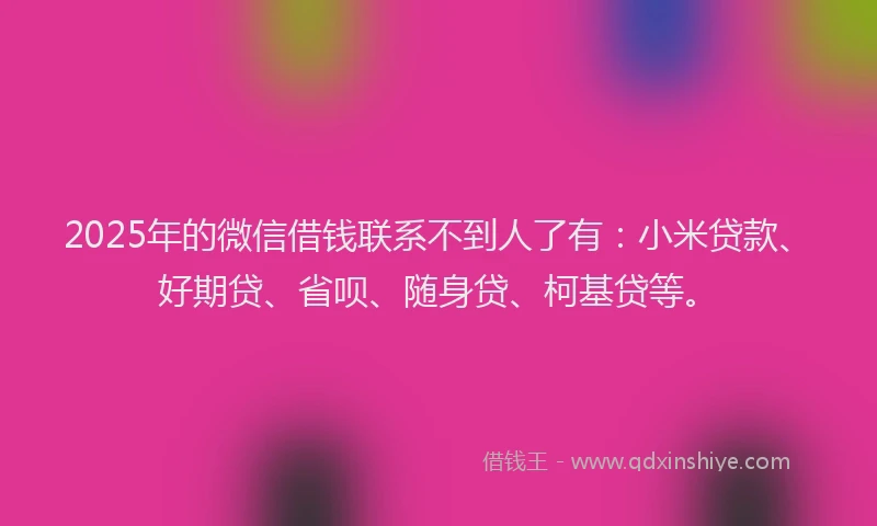 2025年的微信借钱联系不到人了有：小米贷款、好期贷、省呗、随身贷、柯基贷等。
