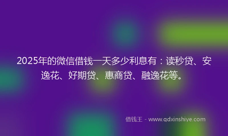 2025年的微信借钱一天多少利息有：读秒贷、安逸花、好期贷、惠商贷、融逸花等。