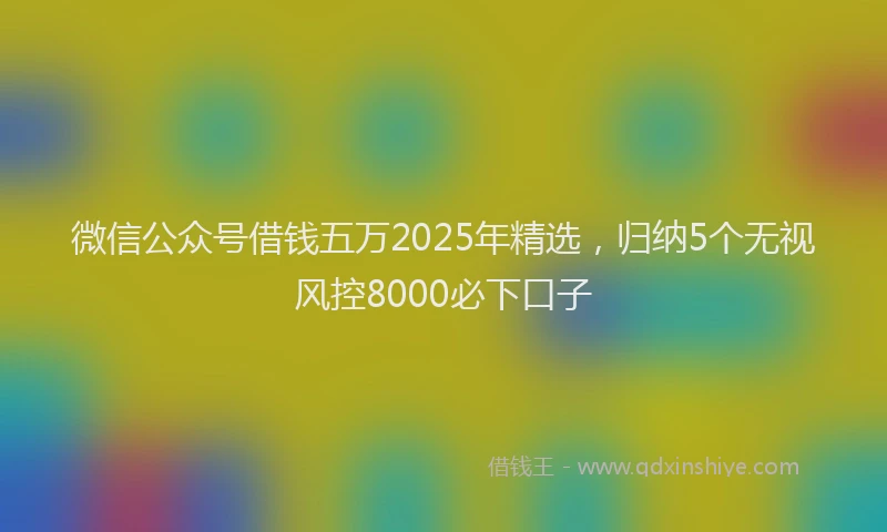 微信公众号借钱五万2025年精选，归纳5个无视风控8000必下口子