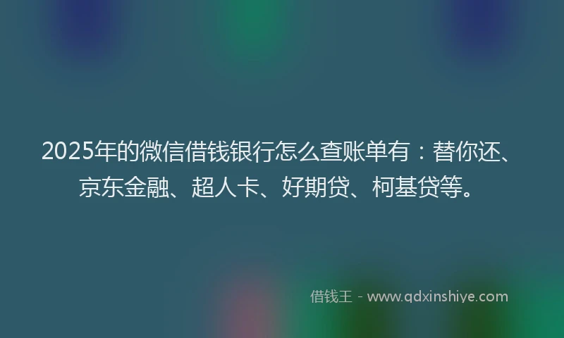 2025年的微信借钱银行怎么查账单有：替你还、京东金融、超人卡、好期贷、柯基贷等。