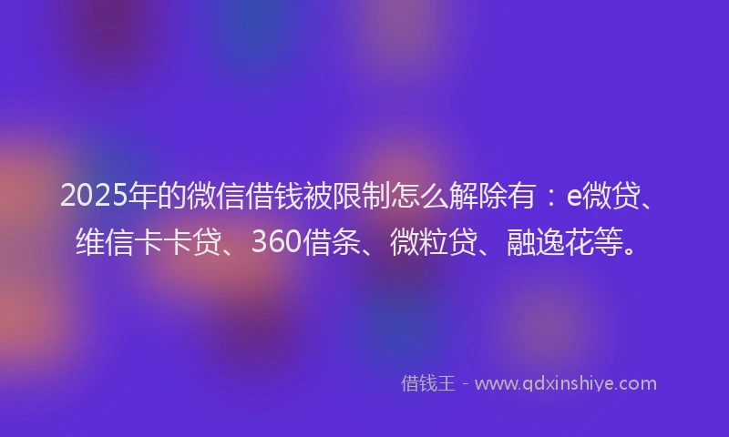 2025年的微信借钱被限制怎么解除有：e微贷、维信卡卡贷、360借条、微粒贷、融逸花等。