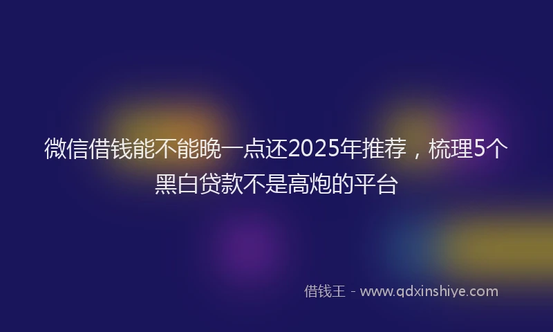 微信借钱能不能晚一点还2025年推荐，梳理5个黑白贷款不是高炮的平台