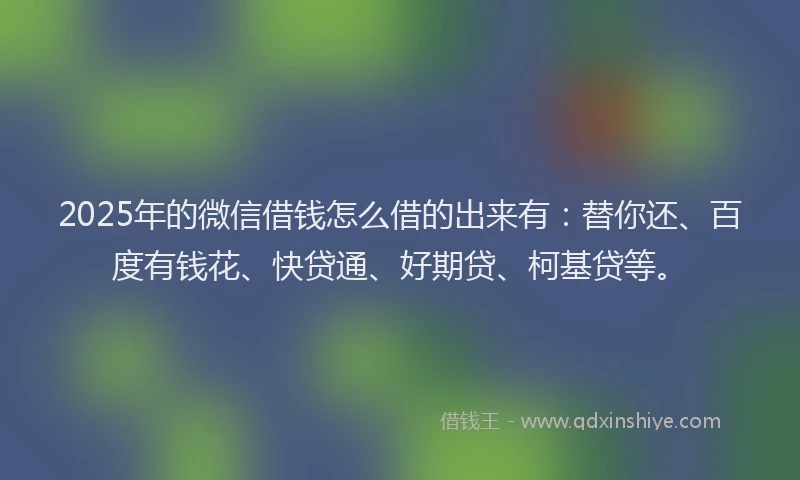 2025年的微信借钱怎么借的出来有：替你还、百度有钱花、快贷通、好期贷、柯基贷等。