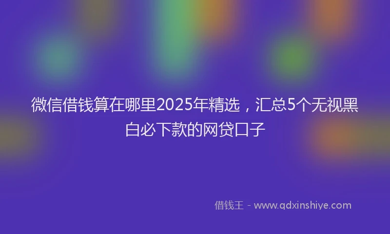 微信借钱算在哪里2025年精选，汇总5个无视黑白必下款的网贷口子